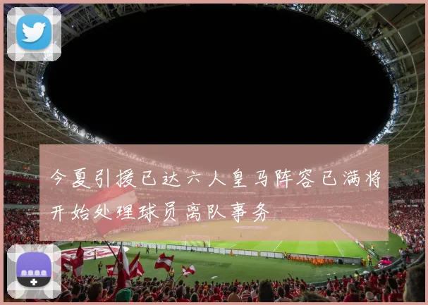 今夏引援已达六人皇马阵容已满将开始处理球员离队事务