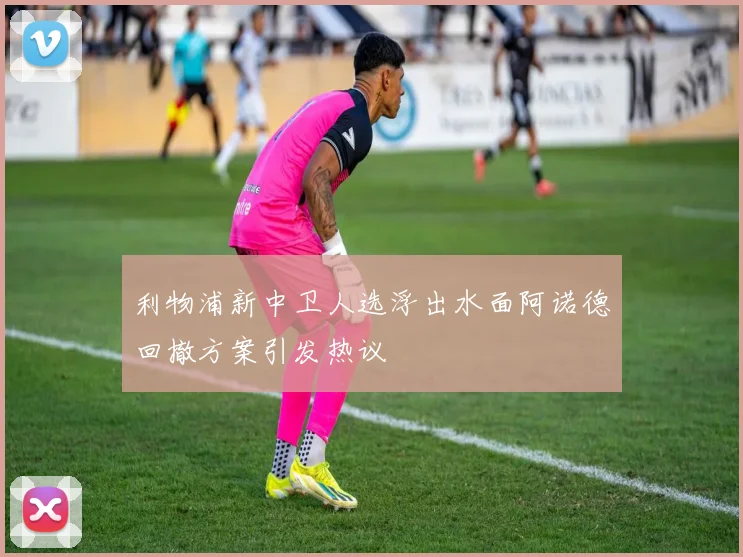 利物浦新中卫人选浮出水面阿诺德回撤方案引发热议