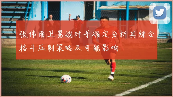 张伟丽卫冕战对手确定分析其综合格斗压制策略及可能影响