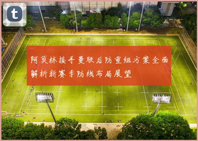 阿莫林接手曼联后防重组方案全面解析新赛季防线布局展望
