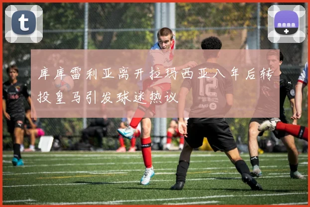 库库雷利亚离开拉玛西亚八年后转投皇马引发球迷热议